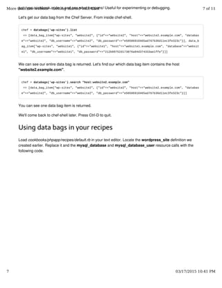 just type cookbook code in and see what happens! Useful for experimenting or debugging.
Let's get our data bag from the Chef Server. From inside chef-shell.
chef > databags('wp-sites').list
=> [data_bag_item["wp-sites", "website2", {"id"=>"website2", "host"=>"website2.example.com", "databas
e"=>"website2", "db_username"=>"website2", "db_password"=>"e50586910465ad767b36d11ec3fe323c"}], data_b
ag_item["wp-sites", "website1", {"id"=>"website1", "host"=>"website1.example.com", "database"=>"websit
e1", "db_username"=>"website1", "db_password"=>"212b09752d173876a84d374333ae1ffe"}]]
We can see our entire data bag is returned. Let's find our which data bag item contains the host
"website2.example.com".
chef > databags('wp-sites').search "host:website2.example.com"
=> [data_bag_item["wp-sites", "website2", {"id"=>"website2", "host"=>"website2.example.com", "databas
e"=>"website2", "db_username"=>"website2", "db_password"=>"e50586910465ad767b36d11ec3fe323c"}]]
You can see one data bag item is returned.
We'll come back to chef-shell later. Press Ctrl-D to quit.
Using data bags in your recipes
Load cookbooks/phpapp/recipes/default.rb in your text editor. Locate the wordpress_site definition we
created earlier. Replace it and the mysql_database and mysql_database_user resource calls with the
following code.
More than one website - Getting started with Chef 7 of 11
7 03/17/2015 10:41 PM
 