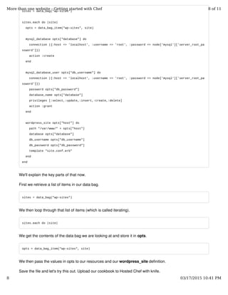 sites = data_bag("wp-sites")
sites.each do |site|
opts = data_bag_item("wp-sites", site)
mysql_database opts["database"] do
connection ({:host => 'localhost', :username => 'root', :password => node['mysql']['server_root_pa
ssword']})
action :create
end
mysql_database_user opts["db_username"] do
connection ({:host => 'localhost', :username => 'root', :password => node['mysql']['server_root_pa
ssword']})
password opts["db_password"]
database_name opts["database"]
privileges [:select,:update,:insert,:create,:delete]
action :grant
end
wordpress_site opts["host"] do
path "/var/www/" + opts["host"]
database opts["database"]
db_username opts["db_username"]
db_password opts["db_password"]
template "site.conf.erb"
end
end
We'll explain the key parts of that now.
First we retrieve a list of items in our data bag.
sites = data_bag("wp-sites")
We then loop through that list of items (which is called iterating).
sites.each do |site|
We get the contents of the data bag we are looking at and store it in opts.
opts = data_bag_item("wp-sites", site)
We then pass the values in opts to our resources and our wordpress_site definition.
Save the file and let's try this out. Upload our cookbook to Hosted Chef with knife.
More than one website - Getting started with Chef 8 of 11
8 03/17/2015 10:41 PM
 