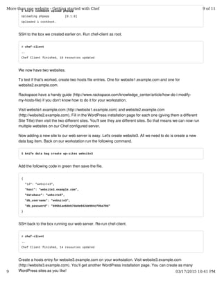 $ knife cookbook upload phpapp
Uploading phpapp [0.1.0]
Uploaded 1 cookbook.
SSH to the box we created earlier on. Run chef-client as root.
# chef-client
..
Chef Client finished, 10 resources updated
We now have two websites.
To test if that's worked, create two hosts file entries. One for website1.example.com and one for
website2.example.com.
Rackspace have a handy guide (http://www.rackspace.com/knowledge_center/article/how-do-i-modify-
my-hosts-file) if you don't know how to do it for your workstation.
Visit website1.example.com (http://website1.example.com) and website2.example.com
(http://website2.example.com). Fill in the WordPress installation page for each one (giving them a different
Site Title) then visit the two different sites. You'll see they are different sites. So that means we can now run
multiple websites on our Chef configured server.
Now adding a new site to our web server is easy. Let's create website3. All we need to do is create a new
data bag item. Back on our workstation run the following command.
$ knife data bag create wp-sites website3
Add the following code in green then save the file.
{
"id": "website3",
"host": "website3.example.com",
"database": "website3",
"db_username": "website3",
"db_password": "b96b1ae6deb7da0e042de904cf0ba70d"
}
SSH back to the box running our web server. Re-run chef-client.
# chef-client
..
Chef Client finished, 14 resources updated
Create a hosts entry for website3.example.com on your workstation. Visit website3.example.com
(http://website3.example.com). You'll get another WordPress installation page. You can create as many
WordPress sites as you like!
More than one website - Getting started with Chef 9 of 11
9 03/17/2015 10:41 PM
 