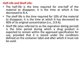 Half-Life and Shelf Life:
• The half-life is the time required for one-half of the
material to disappear; it is the time at which A has
decreased to ½ A.
• The shelf life is the time required for 10% of the material
to disappear; it is the time at which A has decreased to
90% of its original concentration (i.e., 0.9 A).
• Shelf life (also referred to as the expiration dating period)
is the time period during which a drug product is
expected to remain within the approved specification for
use, provided that it is stored under the conditions
defined on the container label and after which it must not
be used.
 