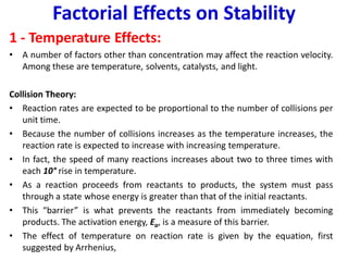 Factorial Effects on Stability
1 - Temperature Effects:
• A number of factors other than concentration may affect the reaction velocity.
Among these are temperature, solvents, catalysts, and light.
Collision Theory:
• Reaction rates are expected to be proportional to the number of collisions per
unit time.
• Because the number of collisions increases as the temperature increases, the
reaction rate is expected to increase with increasing temperature.
• In fact, the speed of many reactions increases about two to three times with
each 10° rise in temperature.
• As a reaction proceeds from reactants to products, the system must pass
through a state whose energy is greater than that of the initial reactants.
• This “barrier” is what prevents the reactants from immediately becoming
products. The activation energy, Ea, is a measure of this barrier.
• The effect of temperature on reaction rate is given by the equation, first
suggested by Arrhenius,
 