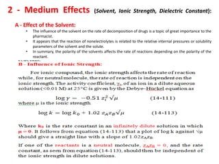 2 - Medium Effects (Solvent, Ionic Strength, Dielectric Constant):
A - Effect of the Solvent:
• The influence of the solvent on the rate of decomposition of drugs is a topic of great importance to the
pharmacist.
• It appears that the reaction of nonelectrolytes is related to the relative internal pressures or solubility
parameters of the solvent and the solute.
• In summary, the polarity of the solvents affects the rate of reactions depending on the polarity of the
reactant.
 