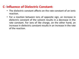 C- Influence of Dielectric Constant:
• The dielectric constant affects on the rate constant of an ionic
reaction.
• For a reaction between ions of opposite sign, an increase in
dielectric constant of the solvent results in a decrease in the
rate constant. For ions of like charge, on the other hand, an
increase in dielectric constant results in an increase in the rate
of the reaction.
 