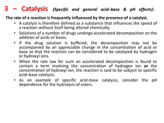 3 – Catalysis (Specific and general acid–base & pH effects):
The rate of a reaction is frequently influenced by the presence of a catalyst.
• A catalyst is therefore defined as a substance that influences the speed of
a reaction without itself being altered chemically.
• Solutions of a number of drugs undergo accelerated decomposition on the
addition of acids or bases.
• If the drug solution is buffered, the decomposition may not be
accompanied by an appreciable change in the concentration of acid or
base so that the reaction can be considered to be catalyzed by hydrogen
or hydroxyl ions.
• When the rate law for such an accelerated decomposition is found to
contain a term involving the concentration of hydrogen ion or the
concentration of hydroxyl ion, the reaction is said to be subject to specific
acid–base catalysis.
• As an example of specific acid–base catalysis, consider the pH
dependence for the hydrolysis of esters.
 