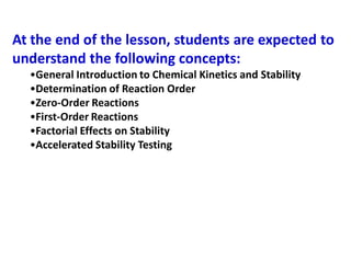 At the end of the lesson, students are expected to
understand the following concepts:
•General Introduction to Chemical Kinetics and Stability
•Determination of Reaction Order
•Zero-Order Reactions
•First-Order Reactions
•Factorial Effects on Stability
•Accelerated Stability Testing
 