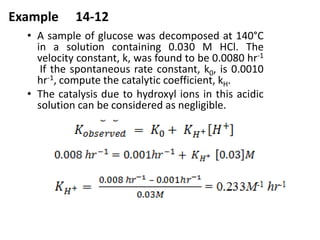 Example 14-12
• A sample of glucose was decomposed at 140°C
in a solution containing 0.030 M HCl. The
velocity constant, k, was found to be 0.0080 hr-1
If the spontaneous rate constant, k0, is 0.0010
hr-1, compute the catalytic coefficient, kH.
• The catalysis due to hydroxyl ions in this acidic
solution can be considered as negligible.
 