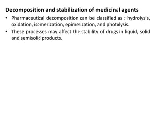 Decomposition and stabilization of medicinal agents
• Pharmaceutical decomposition can be classified as : hydrolysis,
oxidation, isomerization, epimerization, and photolysis.
• These processes may affect the stability of drugs in liquid, solid
and semisolid products.
 
