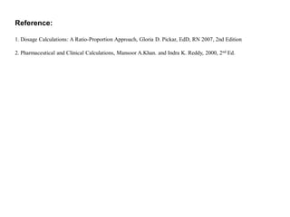 Reference:
1. Dosage Calculations: A Ratio-Proportion Approach, Gloria D. Pickar, EdD, RN 2007, 2nd Edition
2. Pharmaceutical and Clinical Calculations, Mansoor A.Khan. and Indra K. Reddy, 2000, 2nd Ed.
 