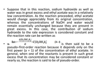 • Suppose that in this reaction, sodium hydroxide as well as
water was in great excess and ethyl acetate was in a relatively
low concentration. As the reaction proceeded, ethyl acetate
would change appreciably from its original concentration,
whereas the concentrations of NaOH and water would
remain essentially unchanged because they are present in
great excess. In this case, the contribution of sodium
hydroxide to the rate expression is considered constant and
the reaction rate can be written as
• where k′ = k[NaOH]. The reaction is then said to be a
pseudo–first-order reaction because it depends only on the
first power (a = 1) of the concentration of ethyl acetate. In
general, when one of the reactants is present in such great
excess that its concentration may be considered constant or
nearly so, the reaction is said to be of pseudo-order.
 