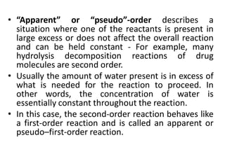 • “Apparent” or “pseudo”-order describes a
situation where one of the reactants is present in
large excess or does not affect the overall reaction
and can be held constant - For example, many
hydrolysis decomposition reactions of drug
molecules are second order.
• Usually the amount of water present is in excess of
what is needed for the reaction to proceed. In
other words, the concentration of water is
essentially constant throughout the reaction.
• In this case, the second-order reaction behaves like
a first-order reaction and is called an apparent or
pseudo–first-order reaction.
 