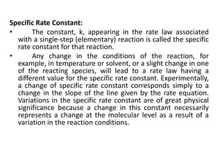 Specific Rate Constant:
• The constant, k, appearing in the rate law associated
with a single-step (elementary) reaction is called the specific
rate constant for that reaction.
• Any change in the conditions of the reaction, for
example, in temperature or solvent, or a slight change in one
of the reacting species, will lead to a rate law having a
different value for the specific rate constant. Experimentally,
a change of specific rate constant corresponds simply to a
change in the slope of the line given by the rate equation.
Variations in the specific rate constant are of great physical
significance because a change in this constant necessarily
represents a change at the molecular level as a result of a
variation in the reaction conditions.
 