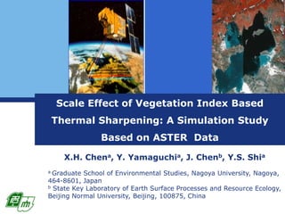 Scale Effect of Vegetation Index Based Thermal Sharpening: A Simulation Study Based on ASTER  Data X.H. Chena, Y. Yamaguchia, J. Chenb, Y.S. Shia a Graduate School of Environmental Studies, Nagoya University, Nagoya, 464-8601, Japan b State Key Laboratory of Earth Surface Processes and Resource Ecology, Beijing Normal University, Beijing, 100875, China 