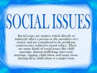 Social issues are matters which directly or indirectly affect a person or the members of a society and are considered to be problems, controversies related to moral values. There are many kinds of social issues like child marriage, human trafficking, inter-caste marriage, ragging, child abuse and many more. Among these child abuse is a major issue. SOCIAL ISSUES 