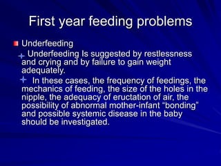 First year feeding problems
Underfeeding
Underfeeding Is suggested by restlessness
and crying and by failure to gain weight
adequately.
In these cases, the frequency of feedings, the
mechanics of feeding, the size of the holes in the
nipple, the adequacy of eructation of air, the
possibility of abnormal mother-infant “bonding”
and possible systemic disease in the baby
should be investigated.
 