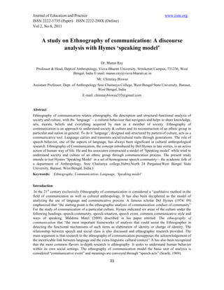Journal of Education and Practice                                                           www.iiste.org
ISSN 2222-1735 (Paper) ISSN 2222-288X (Online)
Vol 2, No 6, 2011


      A study on Ethnography of communication: A discourse
               analysis with Hymes ‘speaking model’

                                               Dr. Manas Ray
  Professor & Head, Dept.of Anthropology, Visva-Bharati University, Sriniketan Campus, 731236, West
                         .Bengal, India E-mail: manas.ray@visva-bharati.ac.in
                                            Mr. Chinmay Biswas
Assistant Professor, Dept. of Anthropology Sree Chaitanya College, West Bengal State University, Barasat,
                                           West Bengal, India
                                  E-mail: chinmaybiswas333@gmail.com


Abstract
Ethnography of communication relates ethnography, the description and structural-functional analysis of
society and culture, with the ‘language’ – a cultural behaviour that navigates and helps to share knowledge,
arts, morals, beliefs and everything acquired by man as a member of society. Ethnography of
communication is an approach to understand society & culture and its reconstruction of an ethnic group in
particular and nation in general. To do it ‘language’, designed and structured by pattern of culture, acts as a
communicative tool. Language carries and transmits social/cultural traits through generations. The role of
speech behavior, one of the aspects of language, has always been significant in cultural anthropological
research. Ethnography of Communication, the concept introduced by Del Hymes in late sixties, is an active
action of human way of life. He and his associates constructed a model of ‘Speaking model’ while tried to
understand society and culture of an ethnic group through communication process. The present study
intends to test Hymes ‘Speaking Model’ in a set of homogenous speech community – the academic folk of
a department of Anthropology, Sree Chaitanya college,Habra,North 24 Parganas(West Bengal State
University, Barasat, West Bengal, India.)
Keywords:      Ethnography, Communication, Language, ‘Speaking model’


Introduction
.In the 21st century exclusively Ethnography of communication is considered a “qualitative method in the
field of communication as well as cultural anthropology. It has also been deciphered as the model of
analyzing the use of language and communicative process. A famous scholar Del Hymes (1974: 09)
emphasized that “the starting point is the ethnographic analysis of communication conduct of community”
For the study of communication of a particular culture. Hymes indicated six areas of the culture under the
following headings; speech community, speech situation, speech event, common communicative style and
ways of speaking. Maldona Matel (2009) described in his paper entitled: The ethnography of
communication that “the most important frameworks of analysis that could assist the Ethnographer in
detecting the functional mechanisms of such items as elaboration of identity or change of identity. The
relationship between speech and social class is also discussed and ethnographic research provided. The
main argument is that research in the ethnography of communication presupposes the acknowledgement of
the inextricable link between language and the extra-linguistic cultural context”. It has also been recognized
that the most common flavors in-depth research is ethnography. It seeks to understand human behavior
within its own social settings. The ethnography of communication model the basic unit of analysis is
considered “communicative event” and meanings are conveyed through “speech acts” (Searle, 1969).

                                                      33
 