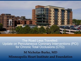 The Road Less Travelled:
Update on Percutaneous Coronary Interventions (PCI)
for Chronic Total Occlusions (CTO)
M Nicholas Burke, MD
Minneapolis Heart Institute and Foundation
 