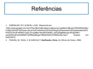 Referências
 CARVALHO, D.F. & SILVA, L.D.B.. Disponível em:
<http://www.google.com.br/url?sa=t&rct=j&q=&esrc=s&source=web&cd=8&ved=0CEAQFjAH&ur
l=http%3A%2F%2Fwww.ufrrj.br%2Finstitutos%2Fit%2Fdeng%2Fleonardo%2Fdownloads%2FA
POSTILA%2FHIDRO-Cap2-CH.pdf&ei=9wnRVIOlG6S_sQTujIDgBA&usg=AFQjCNEh-
cau83XGJaFwCtz69NW1aWfMoQ&sig2=R6RyHe9VuV348XwJ5e-3yw>. Acesso em:
03/02/2015.
 TEIXEIRA, W.; TAIOLI, F. & FAIRCHILD T. Decifrando a Terra. Ed. Oficina de Textos. 2000.
 