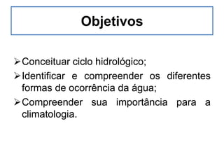Objetivos
Conceituar ciclo hidrológico;
Identificar e compreender os diferentes
formas de ocorrência da água;
Compreender sua importância para a
climatologia.
 