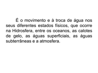 É o movimento e à troca de água nos
seus diferentes estados físicos, que ocorre
na Hidrosfera, entre os oceanos, as calotes
de gelo, as águas superficiais, as águas
subterrâneas e a atmosfera.
 