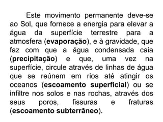 Este movimento permanente deve-se
ao Sol, que fornece a energia para elevar a
água da superfície terrestre para a
atmosfera (evaporação), e à gravidade, que
faz com que a água condensada caia
(precipitação) e que, uma vez na
superfície, circule através de linhas de água
que se reúnem em rios até atingir os
oceanos (escoamento superficial) ou se
infiltre nos solos e nas rochas, através dos
seus poros, fissuras e fraturas
(escoamento subterrâneo).
 
