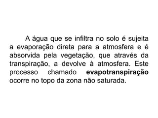 A água que se infiltra no solo é sujeita
a evaporação direta para a atmosfera e é
absorvida pela vegetação, que através da
transpiração, a devolve à atmosfera. Este
processo chamado evapotranspiração
ocorre no topo da zona não saturada.
 