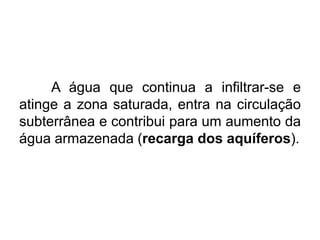 A água que continua a infiltrar-se e
atinge a zona saturada, entra na circulação
subterrânea e contribui para um aumento da
água armazenada (recarga dos aquíferos).
 