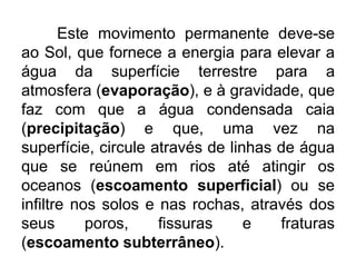 Este movimento permanente deve-se
ao Sol, que fornece a energia para elevar a
água da superfície terrestre para a
atmosfera (evaporação), e à gravidade, que
faz com que a água condensada caia
(precipitação) e que, uma vez na
superfície, circule através de linhas de água
que se reúnem em rios até atingir os
oceanos (escoamento superficial) ou se
infiltre nos solos e nas rochas, através dos
seus poros, fissuras e fraturas
(escoamento subterrâneo).
 