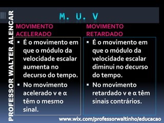 PROFESSOR WALTER ALENCAR

                           MOVIMENTO              MOVIMENTO
                           ACELERADO              RETARDADO
                            É o movimento em      É o movimento em
                             que o módulo da        que o módulo da
                             velocidade escalar     velocidade escalar
                             aumenta no             diminui no decurso
                             decurso do tempo.      do tempo.
                            No movimento          No movimento
                             acelerado v e α        retardado v e α têm
                             têm o mesmo            sinais contrários.
                             sinal.
 