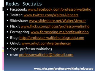 Redes Sociais
 Facebook: www.facebook.com/professorwaltinho
 Twitter: www.twitter.com/WalterAlencar1
 Slideshare: www.slideshare.net/WalterAlencar
 Flickr: www.flickr.com/photos/professorwaltinho
 Formspring: www.formspring.me/profewaltinho
 Blog: http://professor-waltinho.blogspot.com
 Orkut: www.orkut.com/walteralencar
 Sype: professor.waltinho3
 msn: professorwaltinho@hotmail.com
 
