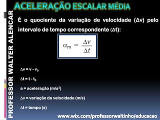 PROFESSOR WALTER ALENCAR
                           É o quociente da variação de velocidade (Δv) pelo
                           intervalo de tempo correspondente (Δt):




                           ∆v = v - v0

                           ∆t = t - t0

                           a = aceleração (m/s2)

                           ∆v = variação da velocidade (m/s)

                           ∆t = tempo (s)
 