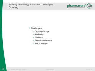 Building Technology Basics for IT Managers 
Cooling 
11 © Pharmaserv GmbH & Co. KG, 2014 
CIO Event Berlin 06.11.2014 
 Challenges 
 Capacity (Sizing) 
 Availability 
 Efficiency 
 Ease of maintenance 
 Risk of leakage 
 