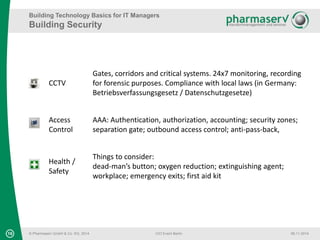 Building Technology Basics for IT Managers 
Building Security 
CCTV 
© Pharmaserv GmbH & Co. KG, 2014 
Gates, corridors and critical systems. 24x7 monitoring, recording 
for forensic purposes. Compliance with local laws (in Germany: 
Betriebsverfassungsgesetz / Datenschutzgesetze) 
Access 
Control 
AAA: Authentication, authorization, accounting; security zones; 
separation gate; outbound access control; anti-pass-back, 
Health / 
Safety 
Things to consider: 
dead-man’s button; oxygen reduction; extinguishing agent; 
workplace; emergency exits; first aid kit 
16 CIO Event Berlin 06.11.2014 
 