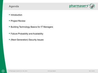 Agenda 
© Pharmaserv GmbH & Co. KG, 2014 
CIO Event Berlin 06.11.2014 
 Introduction 
 Project Review 
 Building Technology Basics for IT Managers 
 Failure Probability and Availability 
 (Next Generation) Security Issues 
2 
 