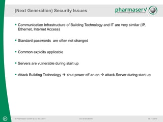 (Next Generation) Security Issues 
 Communication Infrastructure of Building Technology and IT are very similar (IP, 
Ethernet, Internet Access) 
 Standard passwords are often not changed 
 Common exploits applicable 
 Servers are vulnerable during start up 
 Attack Building Technology  shut power off an on  attack Server during start up 
21 © Pharmaserv GmbH & Co. KG, 2014 
CIO Event Berlin 06.11.2014 
 