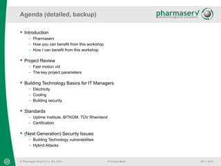 Agenda (detailed, backup) 
© Pharmaserv GmbH & Co. KG, 2014 
CIO Event Berlin 06.11.2014 
 Introduction 
 Pharmaserv 
 How you can benefit from this workshop 
 How I can benefit from this workshop 
 Project Review 
 Fast motion vid 
 The key project parameters 
 Building Technology Basics for IT Managers 
 Electricity 
 Cooling 
 Building security 
 Standards 
 Uptime Institute, BITKOM, TÜV Rheinland 
 Certification 
 (Next Generation) Security Issues 
 Building Technology vulnerabilities 
 Hybrid Attacks 
22 
