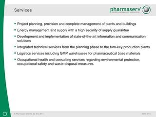 Services 
© Pharmaserv GmbH & Co. KG, 2014 
06.11.2014 
 Project planning, provision and complete management of plants and buildings 
 Energy management and supply with a high security of supply guarantee 
 Development and implementation of state-of-the-art information and communication 
solutions 
 Integrated technical services from the planning phase to the turn-key production plants 
 Logistics services including GMP warehouses for pharmaceutical base materials 
 Occupational health and consulting services regarding environmental protection, 
occupational safety and waste disposal measures 
 