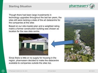 Starting Situation 
Though there had been large investments in 
technology upgrades throughout the last ten years, the 
sites still were lacking a state of the art datacentre for 
the companies at the sites 
Based on our site-master-plan and a weighted rating 
matrix a former construction building was chosen as 
location for the new data centre. 
Since there is little or no supply for housing in the 
region, pharmaserv decided to make the datacentre 
available to companies outside the sites too. 
5 © Pharmaserv GmbH & Co. KG, 2014 
CIO Event Berlin 
06/11/2014 
 