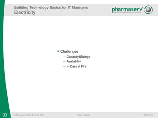 Building Technology Basics for IT Managers 
Electricity 
8 © Pharmaserv GmbH & Co. KG, 2014 
Eigene Fußzeile 06.11.2014 
 Challenges 
 Capacity (Sizing) 
 Availability 
 In Case of Fire 
 