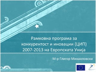 Рамковна програма за
конкурентост и иновации (ЦИП)
 2007-2013 на Европската Унија
              М-р Глигор Михаиловски
 