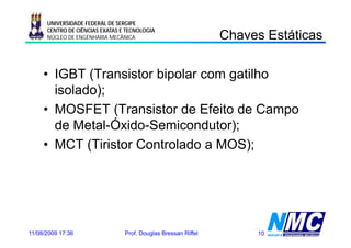 UNIVERSIDADE FEDERAL DE SERGIPE

                                                                C a es s á cas
                                                                Chaves Estáticas
      CENTRO DE CIÊNCIAS EXATAS E TECNOLOGIA
      NÚCLEO DE ENGENHARIA MECÂNICA




     • IGBT (Transistor bipolar com gatilho
              );
       isolado);
     • MOSFET (Transistor de Efeito de Campo
       de Metal Óxido Semicondutor);
          Metal-Óxido-Semicondutor);
     • MCT (Tiristor Controlado a MOS);




11/08/2009 17:36                 Prof. Douglas Bressan Riffel        10
 