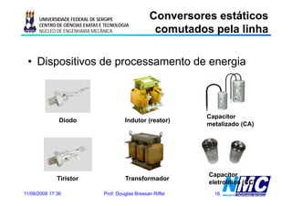 UNIVERSIDADE FEDERAL DE SERGIPE                Conversores estáticos
                                                      comutados pela linha
                                                      co utados pe a     a
      CENTRO DE CIÊNCIAS EXATAS E TECNOLOGIA
      NÚCLEO DE ENGENHARIA MECÂNICA




 • Dispositivos de processamento de energia



                                                                Capacitor
               Diodo                      Indutor (reator)
                                                                metalizado (CA)
                                                                           ( )




                                                                Capacitor
                                                                C      it
              Tiristor                    Transformador
                                                                eletrolítico (CC)
11/08/2009 17:36                 Prof. Douglas Bressan Riffel     16
 