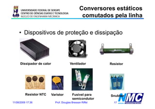 UNIVERSIDADE FEDERAL DE SERGIPE                Conversores estáticos
                                                      comutados pela linha
                                                      co utados pe a     a
      CENTRO DE CIÊNCIAS EXATAS E TECNOLOGIA
      NÚCLEO DE ENGENHARIA MECÂNICA




     • Dispositivos de proteção e dissipação




      Dissipador de calor                      Ventilador       Resistor




          Resistor NTC        Varistor          Fusível para    Snubber
                                                semicondutor
11/08/2009 17:36                 Prof. Douglas Bressan Riffel     17
 