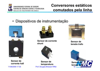 UNIVERSIDADE FEDERAL DE SERGIPE                Conversores estáticos
                                                      comutados pela linha
                                                      co utados pe a     a
      CENTRO DE CIÊNCIAS EXATAS E TECNOLOGIA
      NÚCLEO DE ENGENHARIA MECÂNICA




     • Dispositivos de instrumentação




                                   Sensor de corrente           Sensor de
                                   shunt                        tensão t f
                                                                t   ã trafo




   Sensor de                            Sensor de               Sensor de
   corrente hall                        temperatura             tensão hall
11/08/2009 17:36                 Prof. Douglas Bressan Riffel     18
 