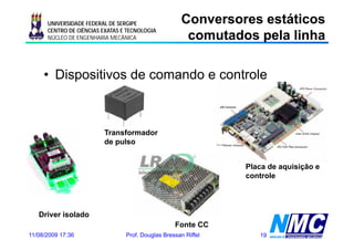 UNIVERSIDADE FEDERAL DE SERGIPE                Conversores estáticos
                                                      comutados pela linha
                                                      co utados pe a     a
      CENTRO DE CIÊNCIAS EXATAS E TECNOLOGIA
      NÚCLEO DE ENGENHARIA MECÂNICA




     • Dispositivos de comando e controle



                         Transformador
                         de pulso


                                                                Placa de aquisição e
                                                                controle




   Driver isolado
                                                   Fonte CC
11/08/2009 17:36                 Prof. Douglas Bressan Riffel      19
 
