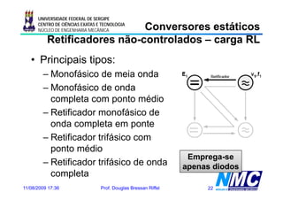 UNIVERSIDADE FEDERAL DE SERGIPE

                             Conversores estáticos
      CENTRO DE CIÊNCIAS EXATAS E TECNOLOGIA
      NÚCLEO DE ENGENHARIA MECÂNICA

          Retificadores não-controlados – carga RL
                        não-
   • Principais tipos:
        – Monofásico de meia onda
        – Monofásico de onda
          completa com ponto médio
        – Retificador monofásico de
          onda completa em ponte
        – Retificador trifásico com
          ponto médio
              t   édi
                                                                 Emprega-se
        – Retificador trifásico de onda                         apenas diodos
          completa
11/08/2009 17:36                 Prof. Douglas Bressan Riffel        22
 