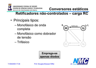 UNIVERSIDADE FEDERAL DE SERGIPE

                             Conversores estáticos
      CENTRO DE CIÊNCIAS EXATAS E TECNOLOGIA
      NÚCLEO DE ENGENHARIA MECÂNICA

          Retificadores não-controlados – carga RC
                        não-
   • Principais tipos:
        – Monofásico de onda
          completa
        – Monofásico como dobrador
          de tensão
        – Trifásico


                                          Emprega-se
                                         apenas diodos

11/08/2009 17:36                 Prof. Douglas Bressan Riffel   24
 