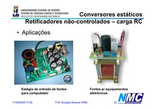 UNIVERSIDADE FEDERAL DE SERGIPE

                             Conversores estáticos
      CENTRO DE CIÊNCIAS EXATAS E TECNOLOGIA
      NÚCLEO DE ENGENHARIA MECÂNICA

          Retificadores não-controlados – carga RC
                        não-
   • Aplicações




       Estágio de entrada de fontes                             Fontes p/ equipamentos
       para computador                                          eletrônicos

11/08/2009 17:36                 Prof. Douglas Bressan Riffel                25
 