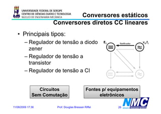 UNIVERSIDADE FEDERAL DE SERGIPE

                                      Conversores estáticos
      CENTRO DE CIÊNCIAS EXATAS E TECNOLOGIA
      NÚCLEO DE ENGENHARIA MECÂNICA

                              Conversores diretos CC lineares
   • Principais tipos:
        – Regulador de tensão a diodo
             g
          zener
        – Regulador de tensão a
          transistor
        – Regulador de tensão a CI


                 Circuitos                              Fontes p/ equipamentos
              Sem Comutação                                   eletrônicos

11/08/2009 17:36                 Prof. Douglas Bressan Riffel        26
 