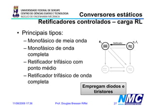 UNIVERSIDADE FEDERAL DE SERGIPE

                                  Conversores estáticos
      CENTRO DE CIÊNCIAS EXATAS E TECNOLOGIA
      NÚCLEO DE ENGENHARIA MECÂNICA

                   Retificadores controlados – carga RL
   • Principais tipos:
        – Monofásico de meia onda
        – Monofásico de onda
          completa
        – Retificador trifásico com
          ponto médio
        – Retificador trifásico de onda
          completa
                l t
                                                        Empregam diodos e
                                                            tiristores

11/08/2009 17:36                 Prof. Douglas Bressan Riffel       27
 