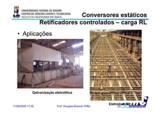 UNIVERSIDADE FEDERAL DE SERGIPE

                                  Conversores estáticos
      CENTRO DE CIÊNCIAS EXATAS E TECNOLOGIA
      NÚCLEO DE ENGENHARIA MECÂNICA

                   Retificadores controlados – carga RL
   • Aplicações




               Galvanização eletrolítica


                                                                Eletrolisação
11/08/2009 17:36                 Prof. Douglas Bressan Riffel        29
 